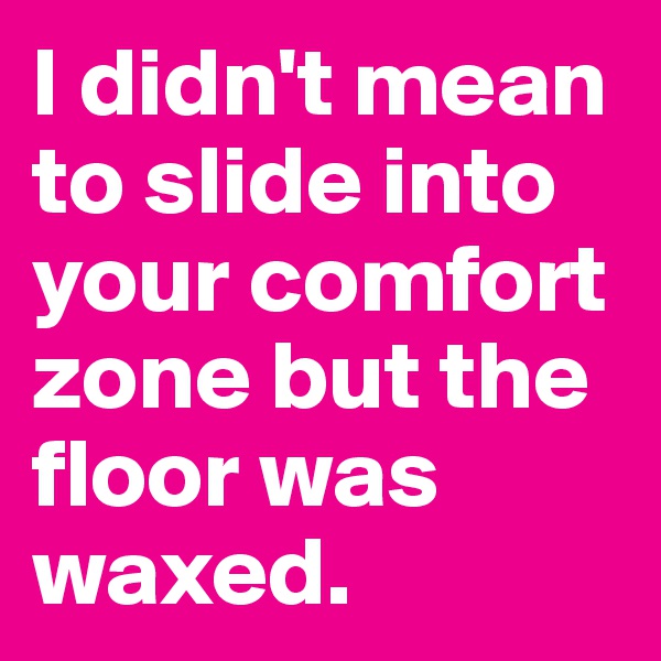 I didn't mean to slide into your comfort zone but the floor was waxed.