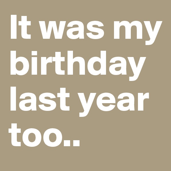 It was my birthday last year too.. 