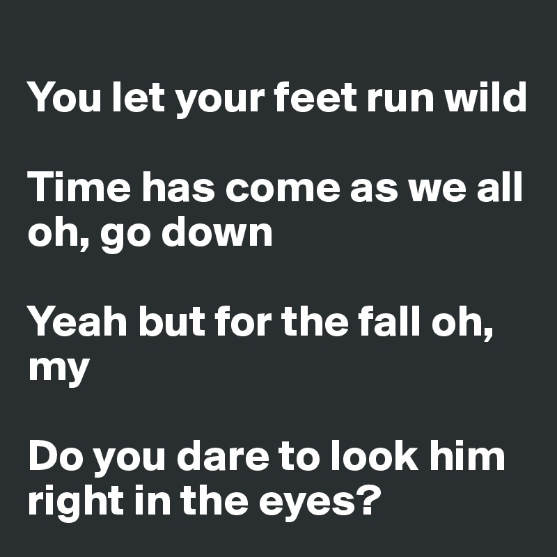 
You let your feet run wild

Time has come as we all oh, go down

Yeah but for the fall oh, my

Do you dare to look him right in the eyes?