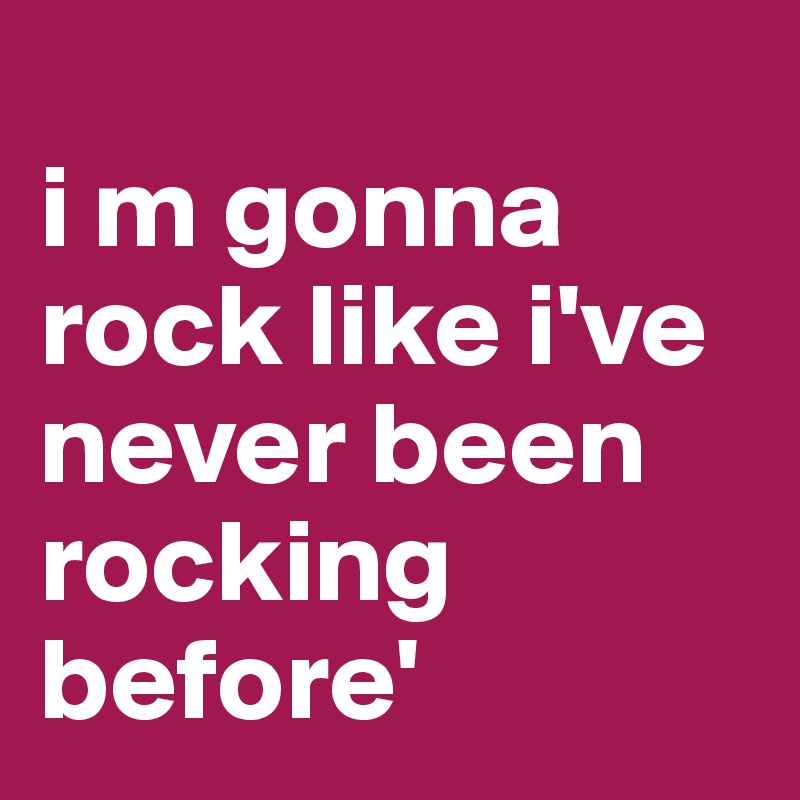 
i m gonna rock like i've never been rocking before'