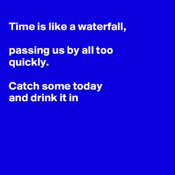 
Time is like a waterfall,

passing us by all too
quickly. 

Catch some today
and drink it in




