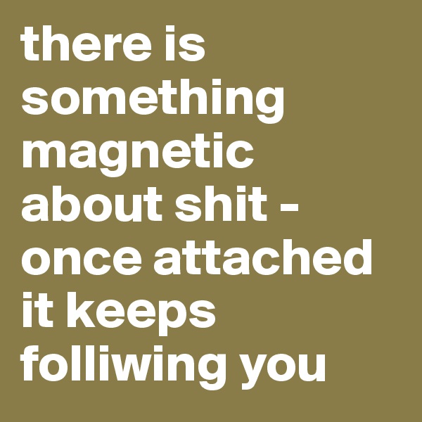 there is something magnetic about shit - once attached it keeps folliwing you