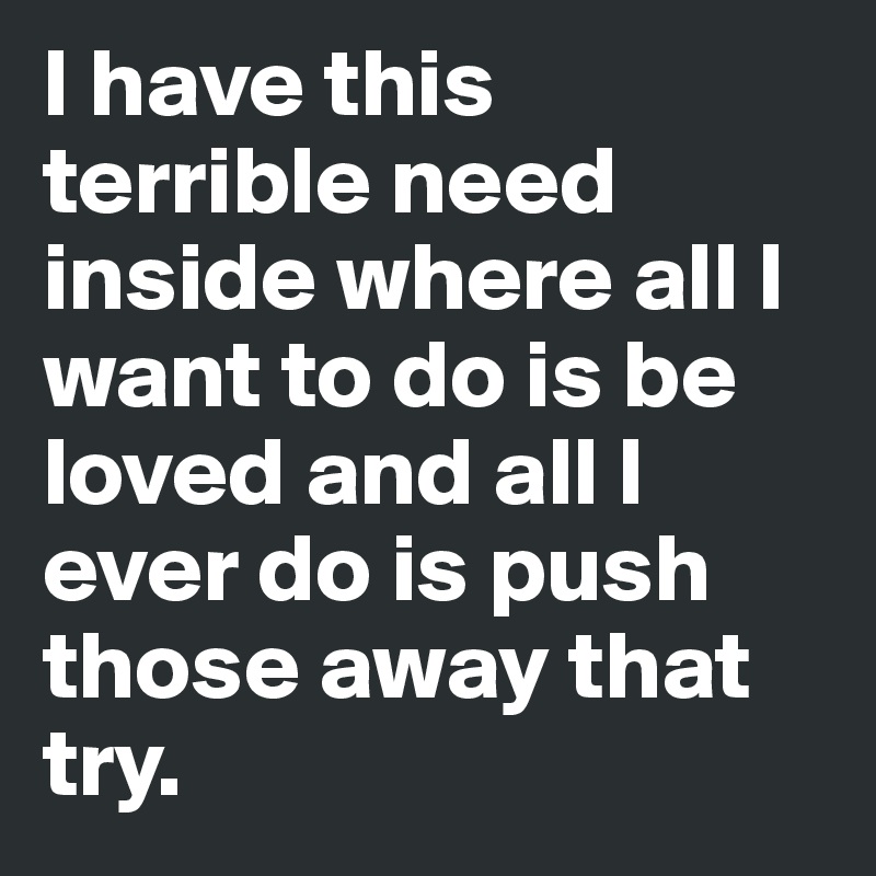 I have this terrible need inside where all I want to do is be loved and all I ever do is push those away that try.