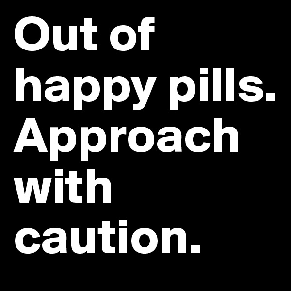 Out of happy pills. Approach with caution.
