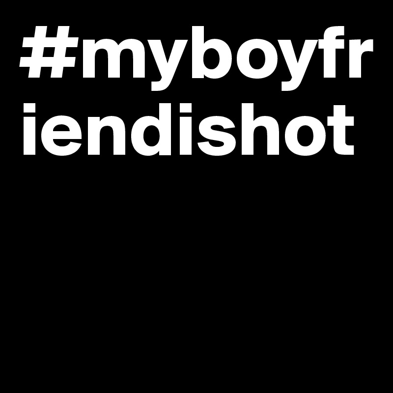 #myboyfriendishot

