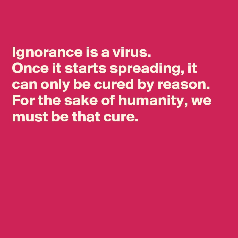 

Ignorance is a virus.
Once it starts spreading, it can only be cured by reason. 
For the sake of humanity, we must be that cure.





