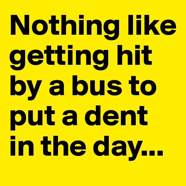 Nothing like getting hit by a bus to put a dent in the day...