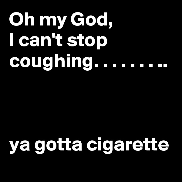 Oh my God, 
I can't stop 
coughing. . . . . . . ..



ya gotta cigarette