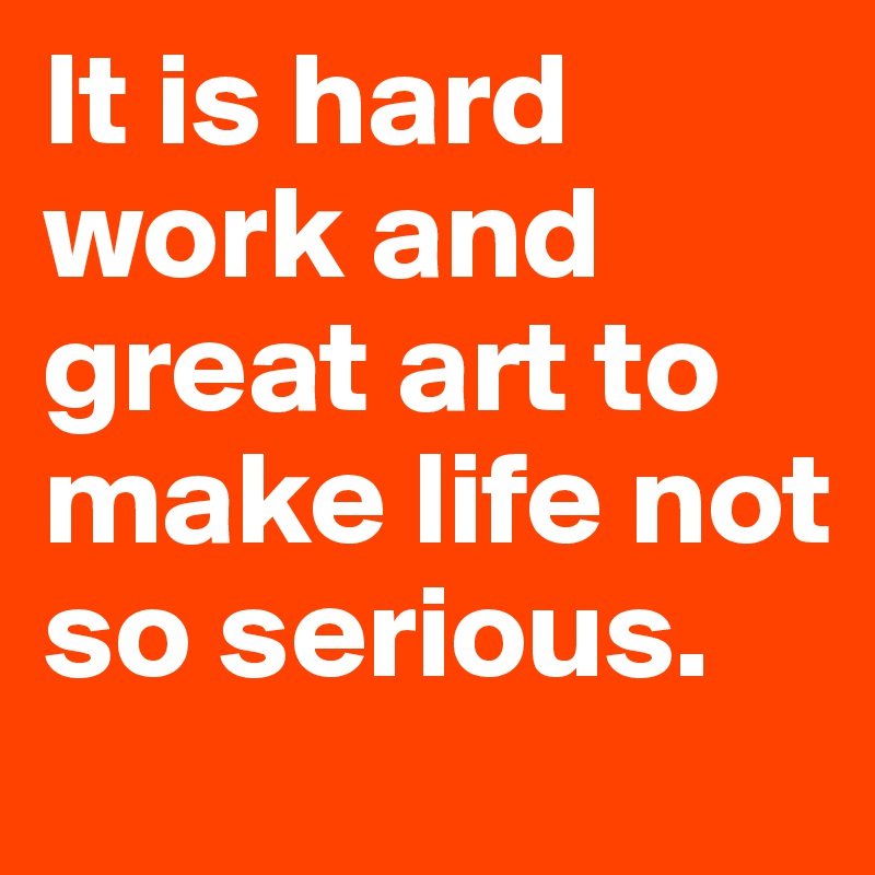 It is hard work and great art to make life not so serious.