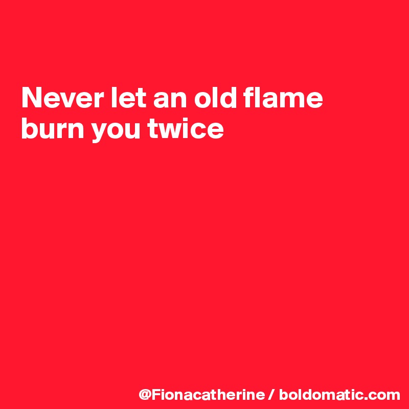 

Never let an old flame
burn you twice







