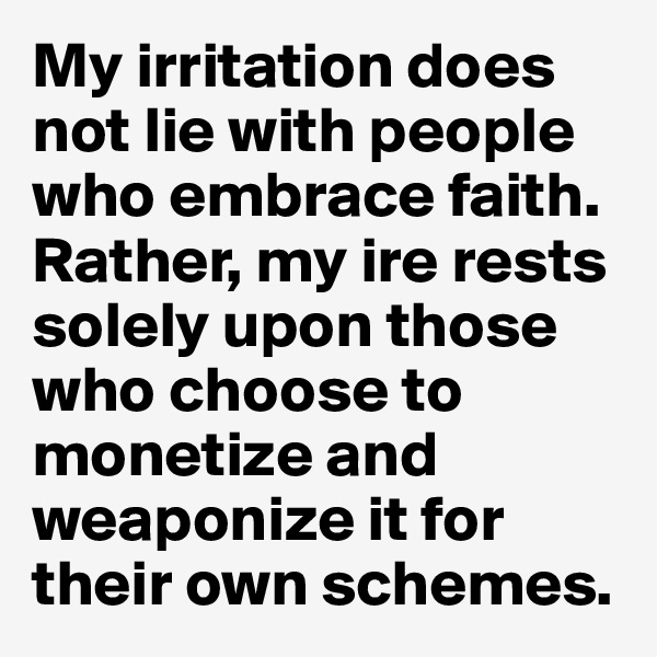 My irritation does not lie with people who embrace faith. Rather, my ire rests solely upon those who choose to monetize and weaponize it for their own schemes.