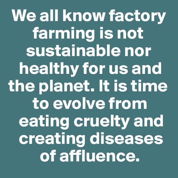  We all know factory 
       farming is not 
     sustainable nor 
   healthy for us and the planet. It is time 
       to evolve from 
   eating cruelty and 
   creating diseases 
         of affluence.