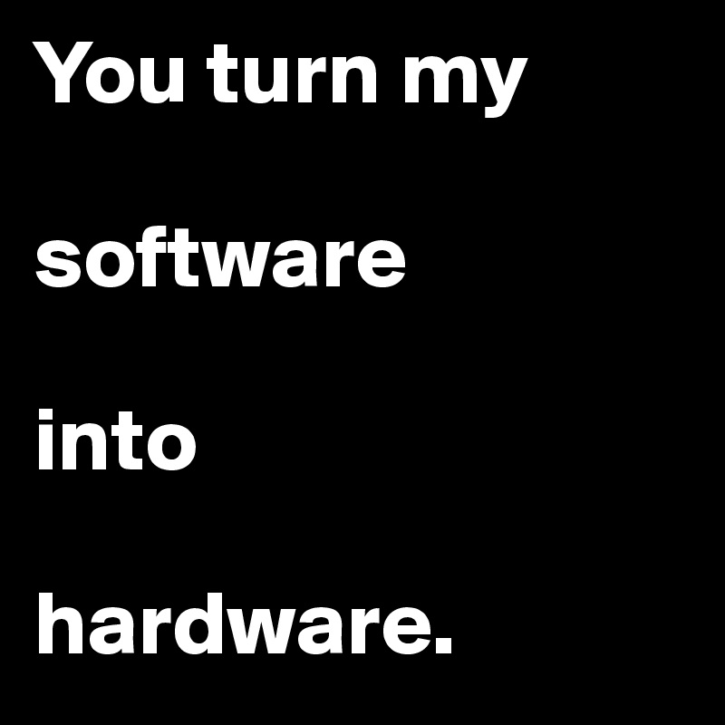You turn my 

software 

into 

hardware.