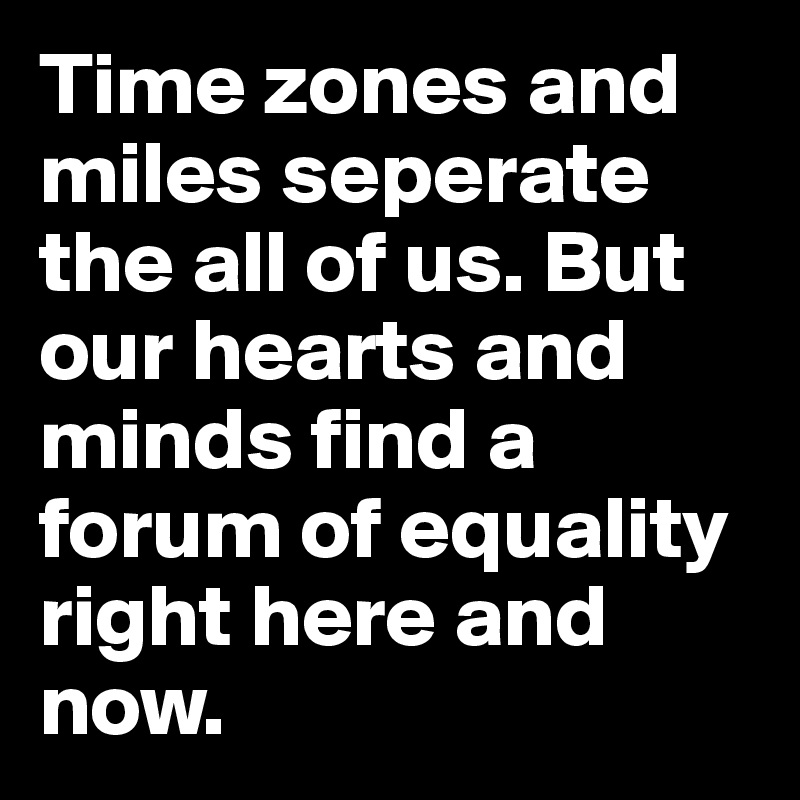 Time zones and miles seperate the all of us. But our hearts and minds find a forum of equality right here and now.