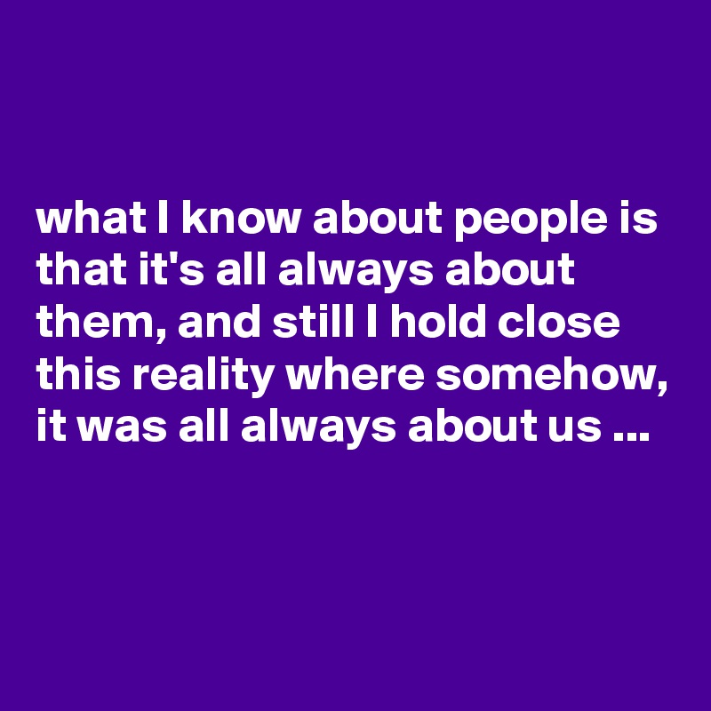 


what I know about people is that it's all always about them, and still I hold close this reality where somehow, it was all always about us ...



