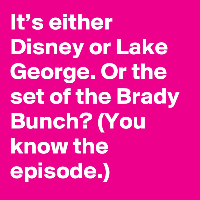 It’s either Disney or Lake George. Or the set of the Brady Bunch? (You know the episode.)