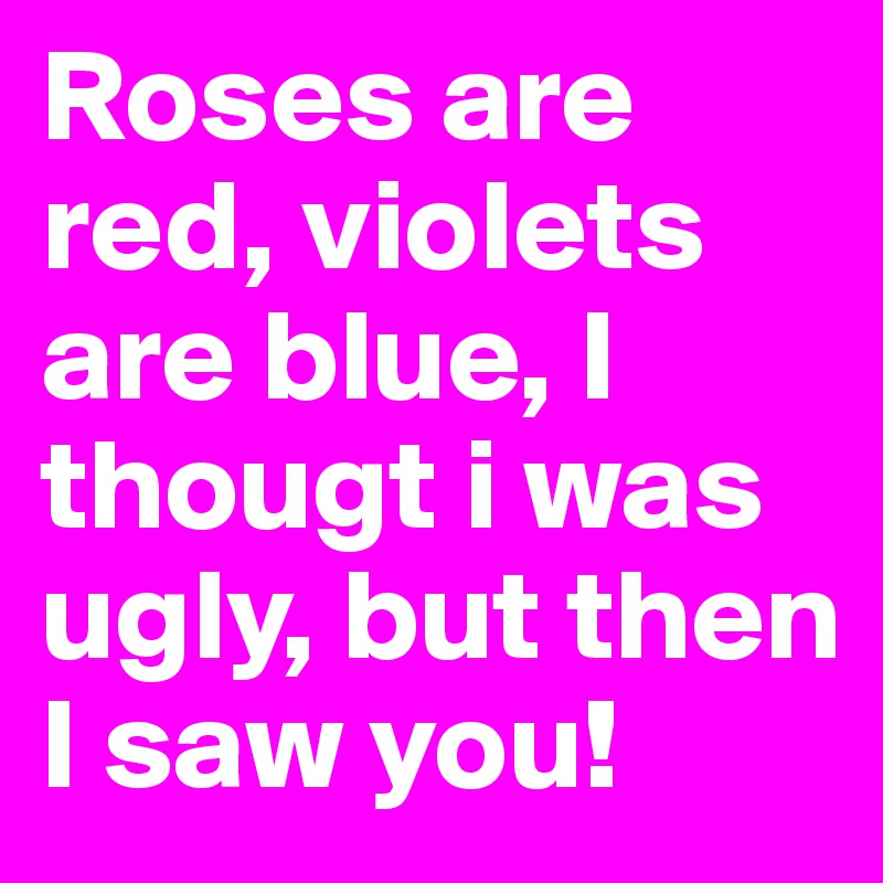 Roses are red, violets are blue, I thougt i was ugly, but then I saw you!