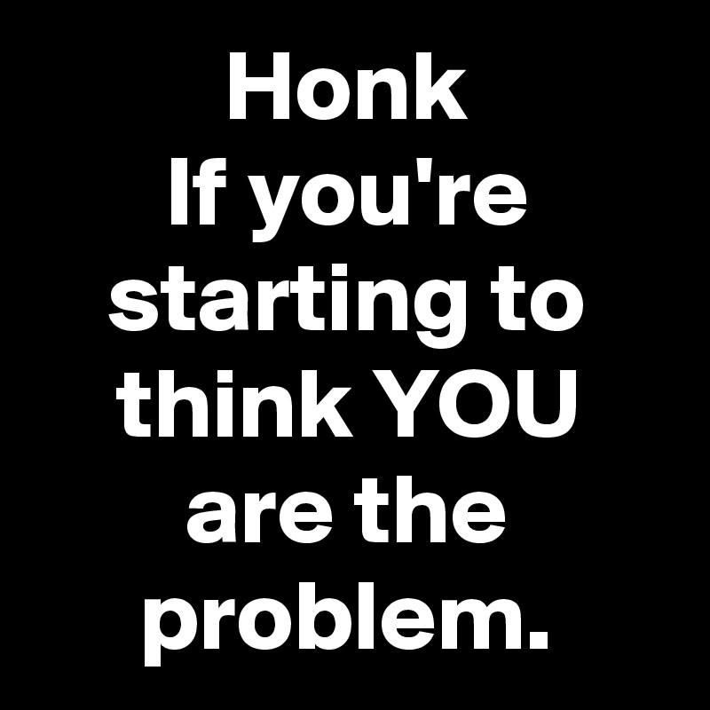 Honk
If you're starting to think YOU are the problem.