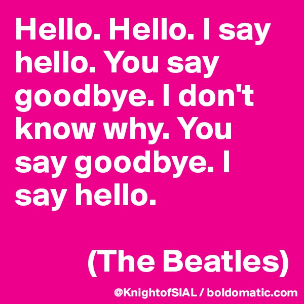 Hello. Hello. I say hello. You say goodbye. I don't know why. You say goodbye. I say hello. 

           (The Beatles)