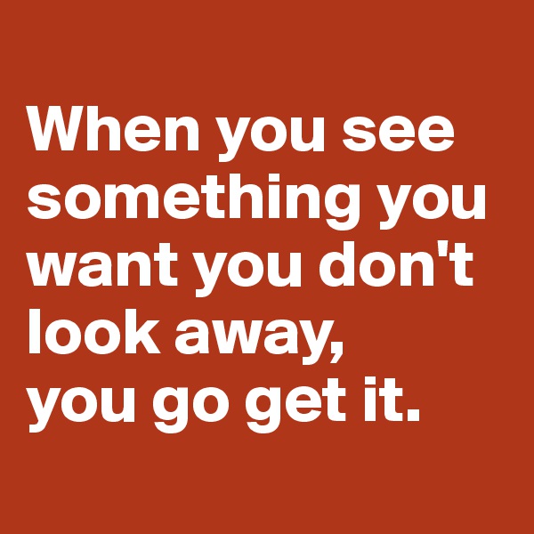 
When you see something you want you don't look away,
you go get it.
