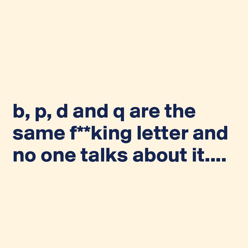 



b, p, d and q are the same f**king letter and no one talks about it....


