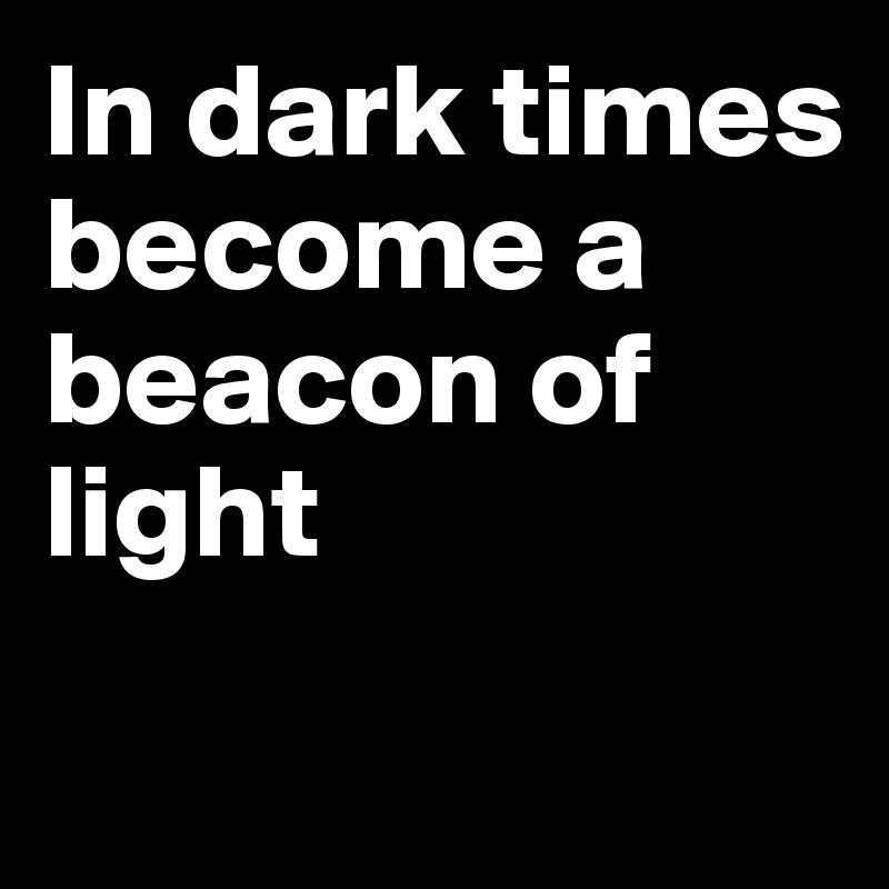 In dark times become a beacon of light
