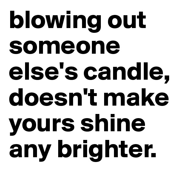 blowing out someone else's candle, doesn't make yours shine any brighter. 