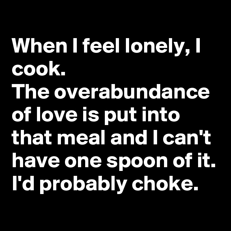 
When I feel lonely, I cook.
The overabundance of love is put into that meal and I can't have one spoon of it.
I'd probably choke.
