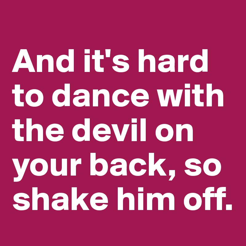 
And it's hard to dance with the devil on your back, so shake him off. 