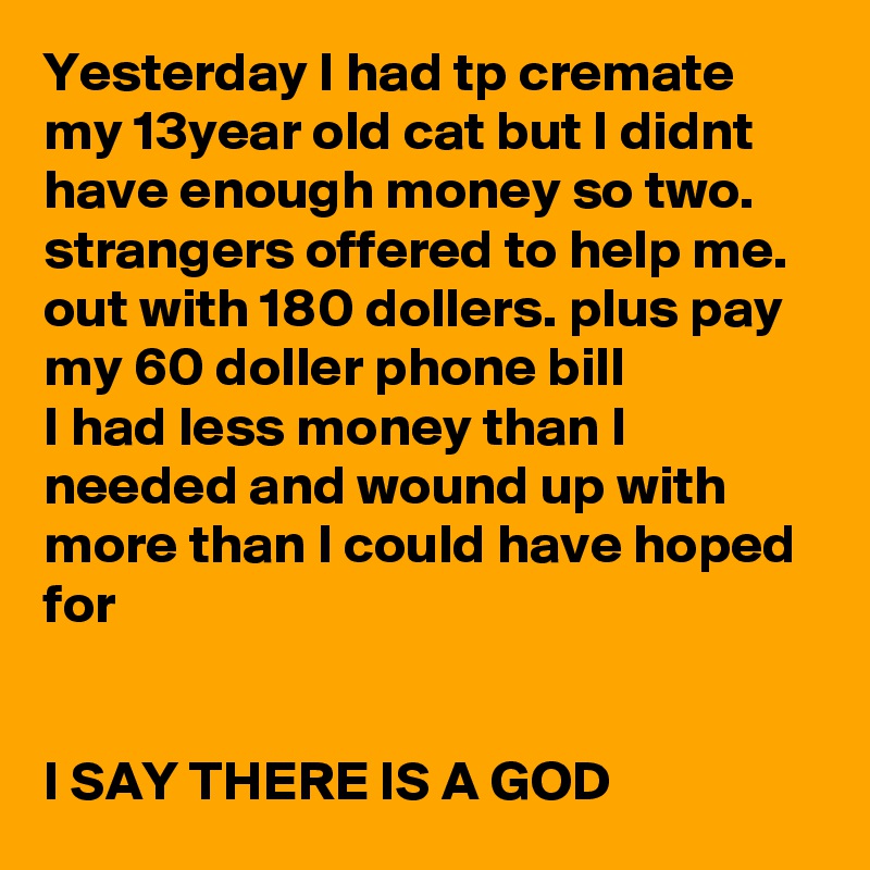 Yesterday I had tp cremate my 13year old cat but I didnt have enough money so two. strangers offered to help me. out with 180 dollers. plus pay my 60 doller phone bill 
I had less money than I needed and wound up with more than I could have hoped for 


I SAY THERE IS A GOD 