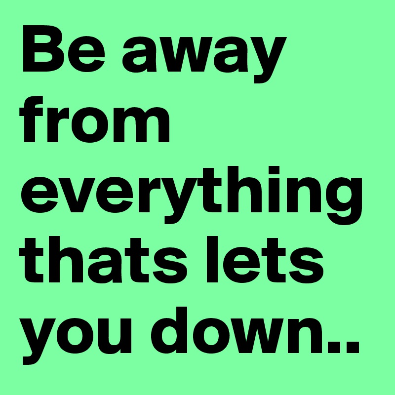 Be away from everything thats lets you down..