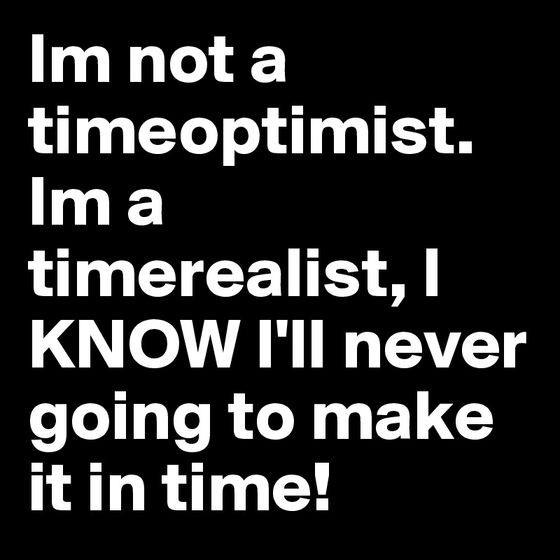 Im not a timeoptimist. Im a timerealist, I KNOW I'll never going to make it in time!