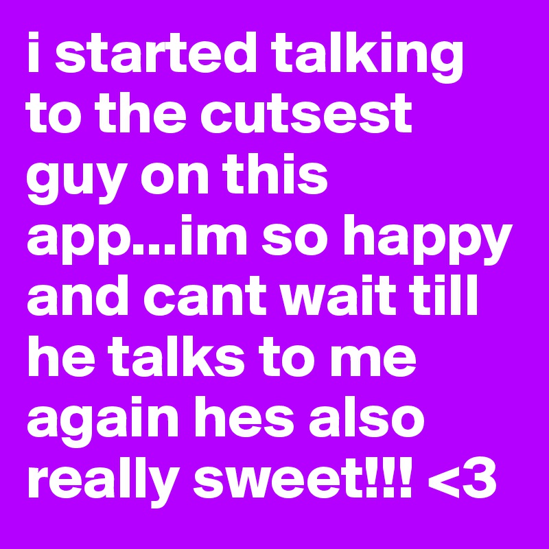 i started talking to the cutsest guy on this app...im so happy and cant wait till he talks to me again hes also really sweet!!! <3