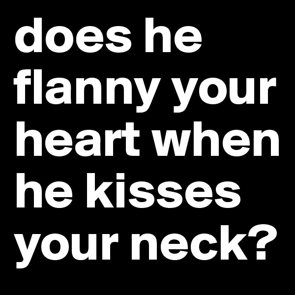 does he flanny your heart when he kisses your neck?