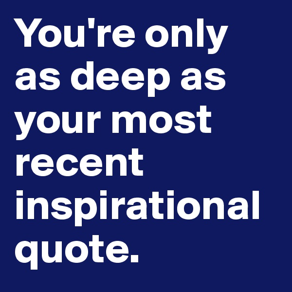 You're only as deep as your most recent inspirational quote. 