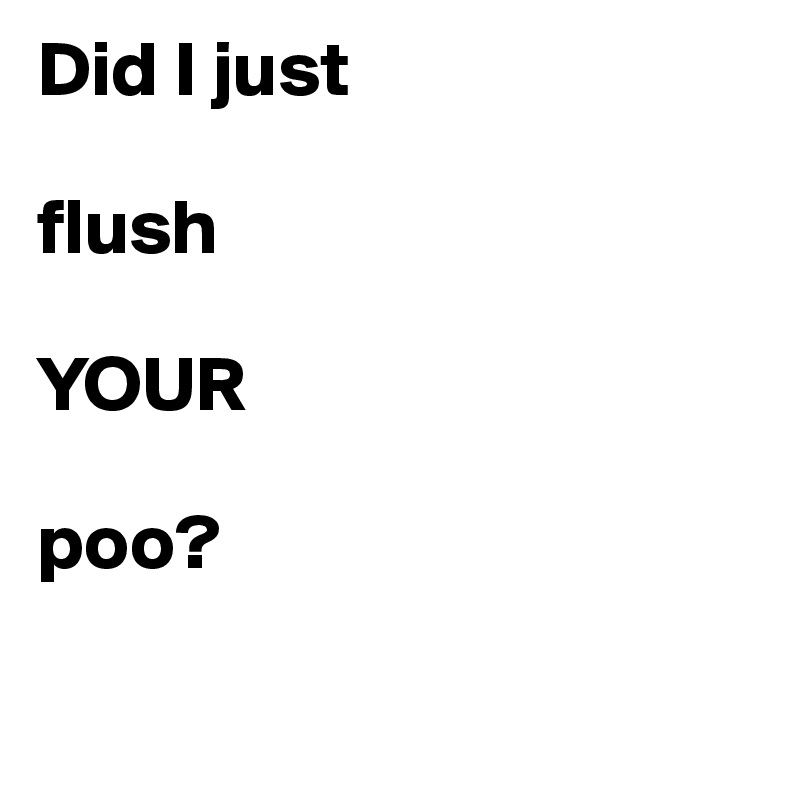 Did I just 

flush

YOUR

poo?


