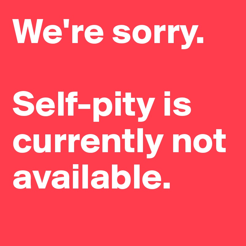 We're sorry. 

Self-pity is  currently not available. 
