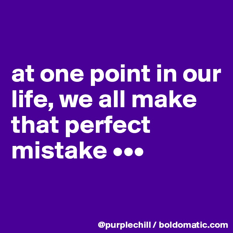 

at one point in our life, we all make that perfect mistake •••

