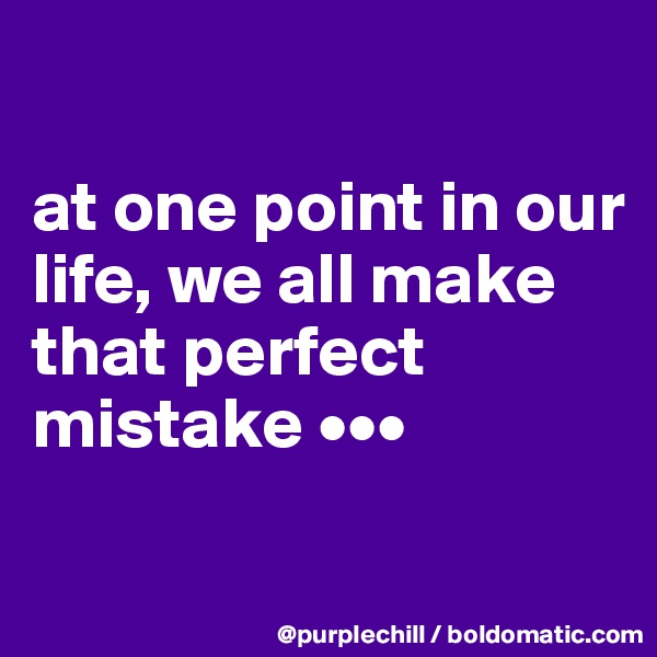 

at one point in our life, we all make that perfect mistake •••

