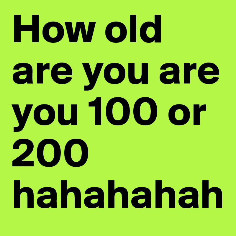 How old are you are you 100 or 200 hahahahah