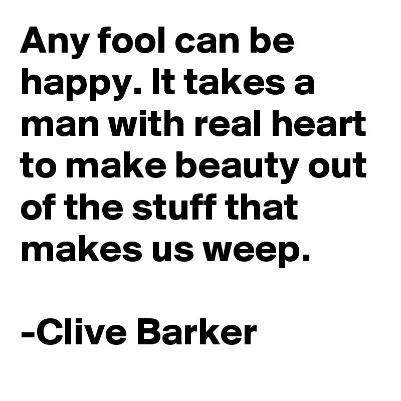 Any fool can be happy. It takes a man with real heart to make beauty out of the stuff that makes us weep.

-Clive Barker