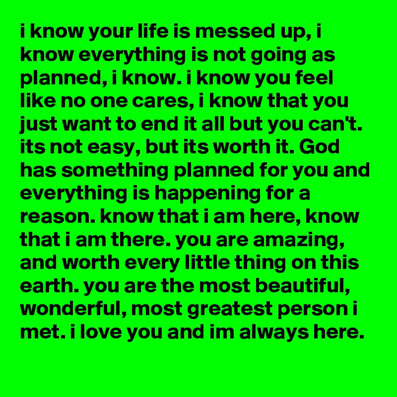 i know your life is messed up, i know everything is not going as planned, i know. i know you feel like no one cares, i know that you just want to end it all but you can't. its not easy, but its worth it. God has something planned for you and everything is happening for a reason. know that i am here, know that i am there. you are amazing,  and worth every little thing on this earth. you are the most beautiful,  wonderful, most greatest person i met. i love you and im always here. 