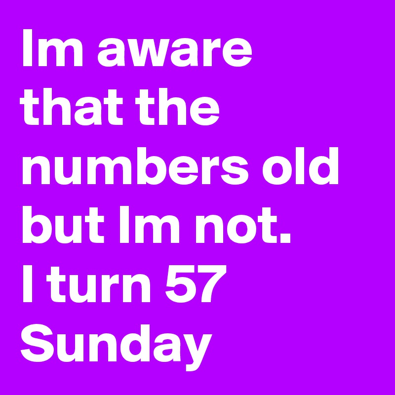 Im aware that the numbers old but Im not. 
I turn 57 Sunday 