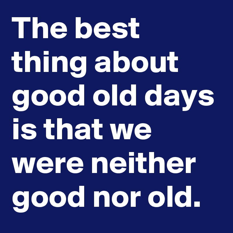 the-best-thing-about-good-old-days-is-that-we-were-neither-good-nor-old