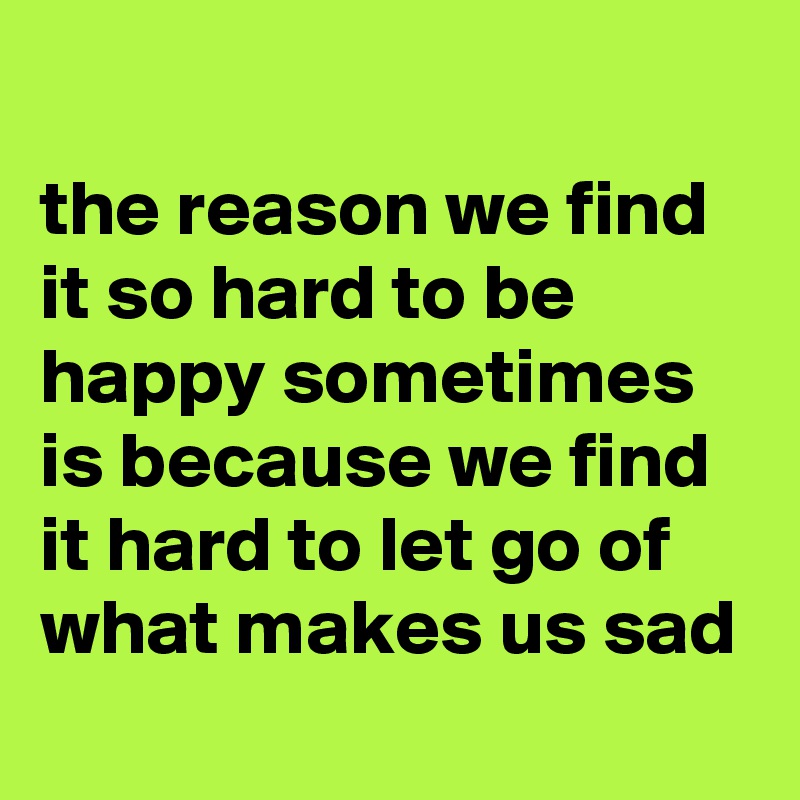 
the reason we find it so hard to be happy sometimes is because we find it hard to let go of what makes us sad
