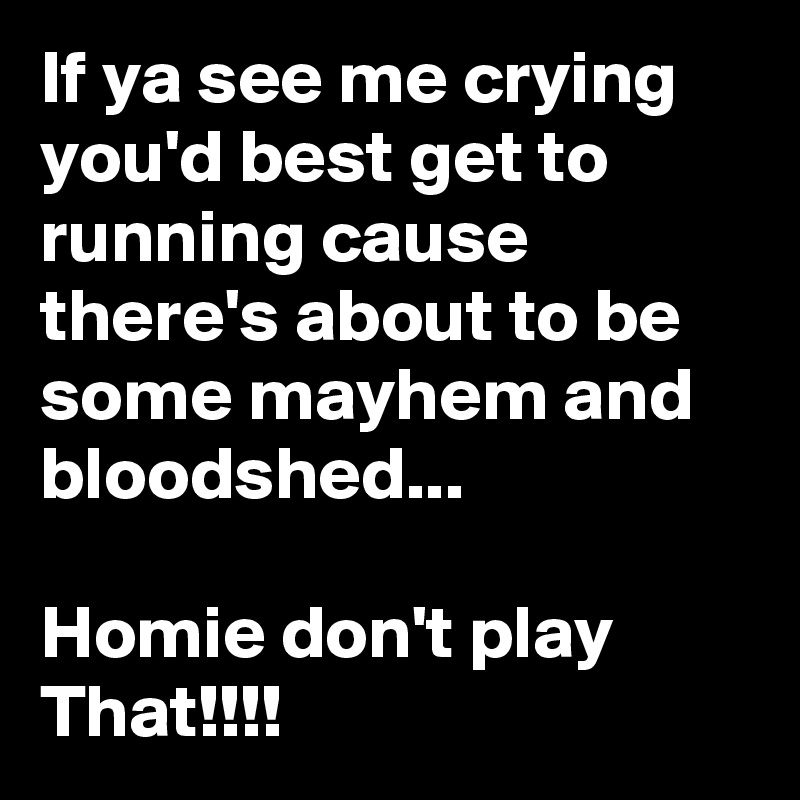 If ya see me crying you'd best get to running cause there's about to be some mayhem and bloodshed...

Homie don't play That!!!!