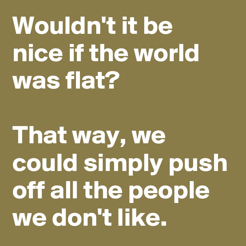 Wouldn't it be nice if the world was flat?

That way, we could simply push off all the people we don't like.