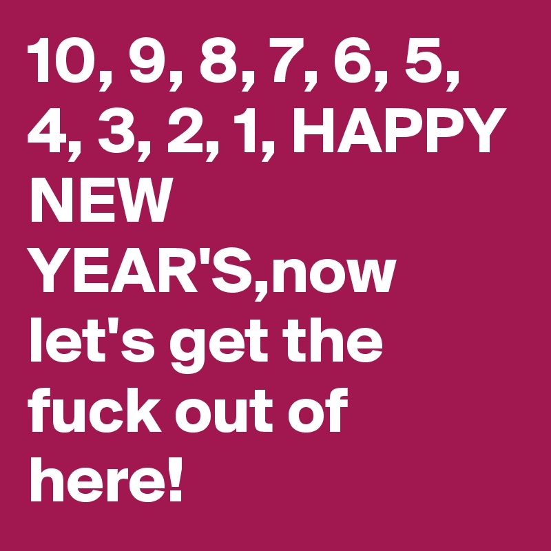 10, 9, 8, 7, 6, 5, 4, 3, 2, 1, HAPPY NEW YEAR'S,now let's get the fuck out of here!