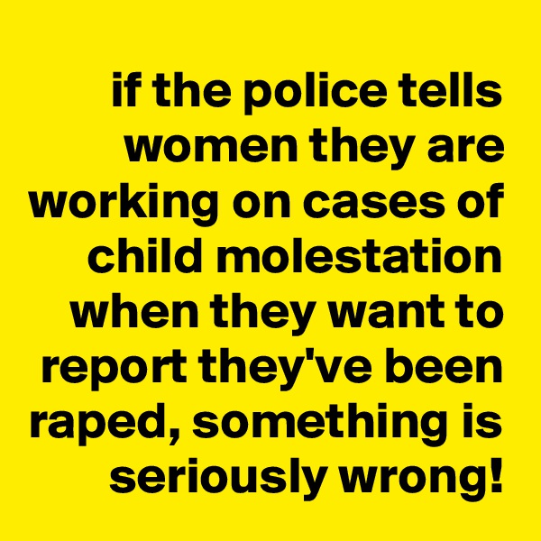 if the police tells women they are working on cases of child molestation when they want to report they've been raped, something is seriously wrong!