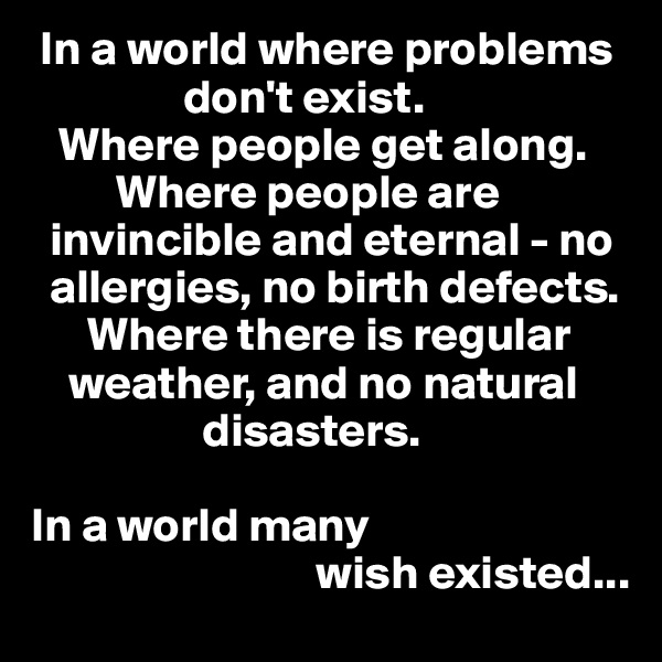 In a world where problems    
                don't exist. 
   Where people get along.    
         Where people are    
  invincible and eternal - no    
  allergies, no birth defects. 
      Where there is regular   
    weather, and no natural  
                  disasters. 

In a world many 
                              wish existed... 